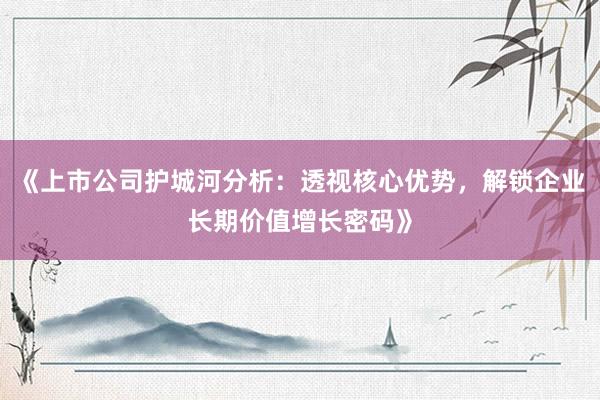 《上市公司护城河分析：透视核心优势，解锁企业长期价值增长密码》
