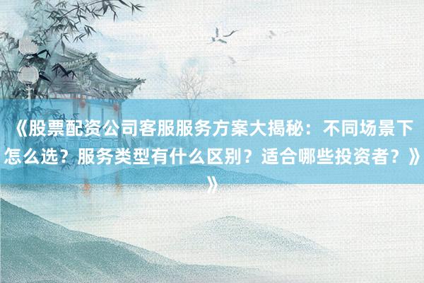 《股票配资公司客服服务方案大揭秘：不同场景下怎么选？服务类型有什么区别？适合哪些投资者？》