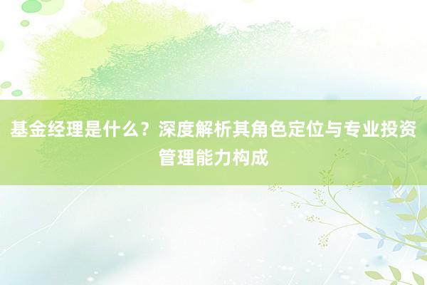 基金经理是什么？深度解析其角色定位与专业投资管理能力构成