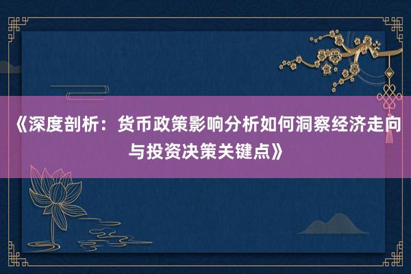 《深度剖析：货币政策影响分析如何洞察经济走向与投资决策关键点》