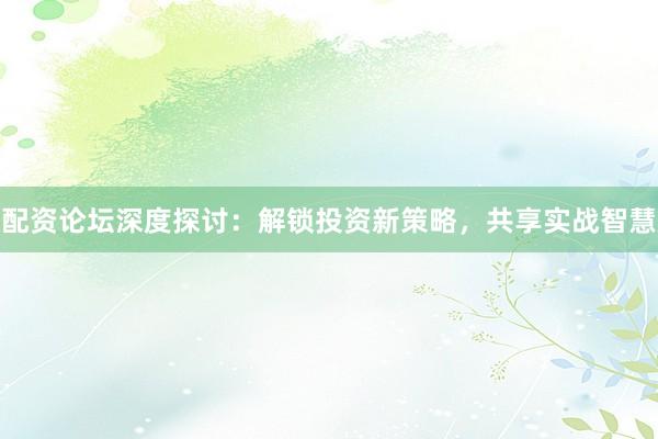 配资论坛深度探讨：解锁投资新策略，共享实战智慧