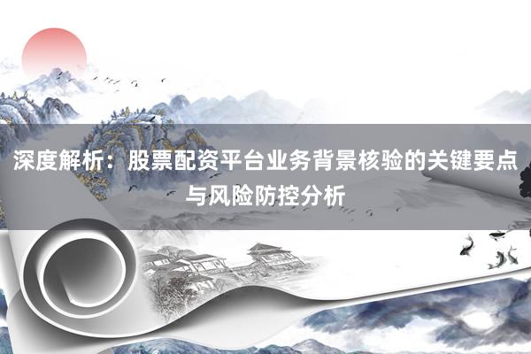 深度解析：股票配资平台业务背景核验的关键要点与风险防控分析