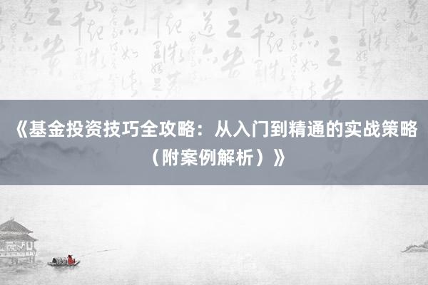 《基金投资技巧全攻略：从入门到精通的实战策略（附案例解析）》