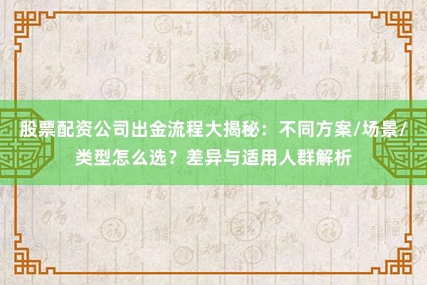 股票配资公司出金流程大揭秘：不同方案/场景/类型怎么选？差异与适用人群解析