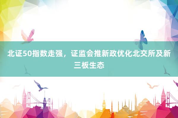北证50指数走强，证监会推新政优化北交所及新三板生态
