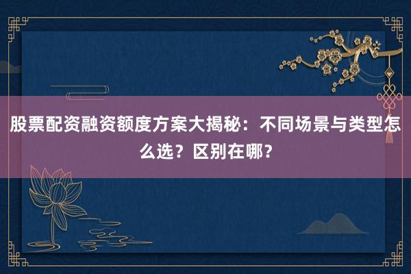 股票配资融资额度方案大揭秘：不同场景与类型怎么选？区别在哪？