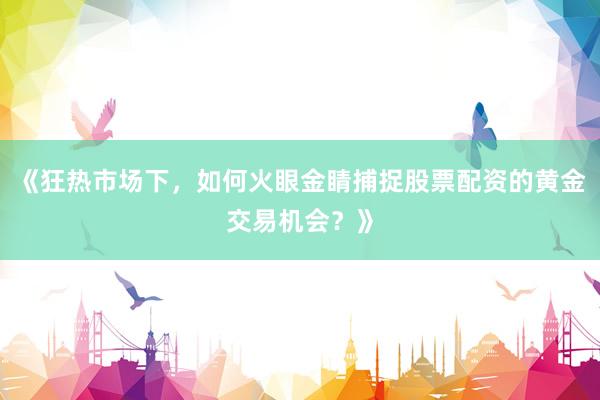 《狂热市场下，如何火眼金睛捕捉股票配资的黄金交易机会？》