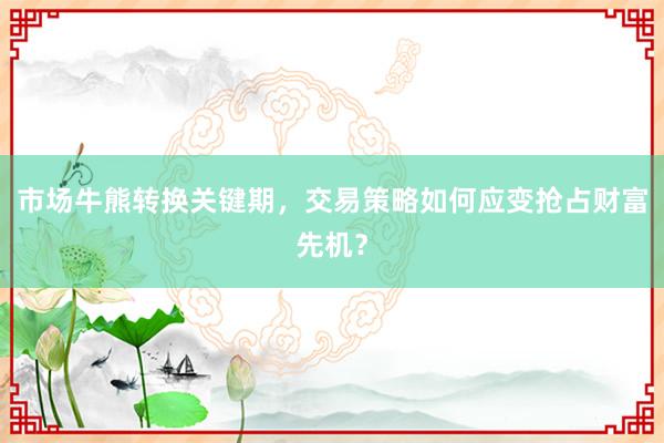 市场牛熊转换关键期，交易策略如何应变抢占财富先机？