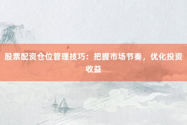 股票配资仓位管理技巧：把握市场节奏，优化投资收益
