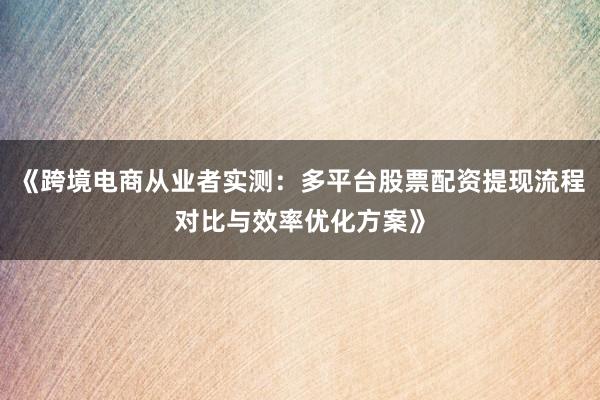 《跨境电商从业者实测：多平台股票配资提现流程对比与效率优化方案》